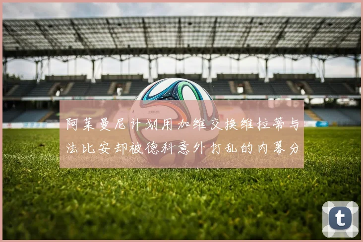 阿莱曼尼计划用加维交换维拉蒂与法比安却被德科意外打乱的内幕分析