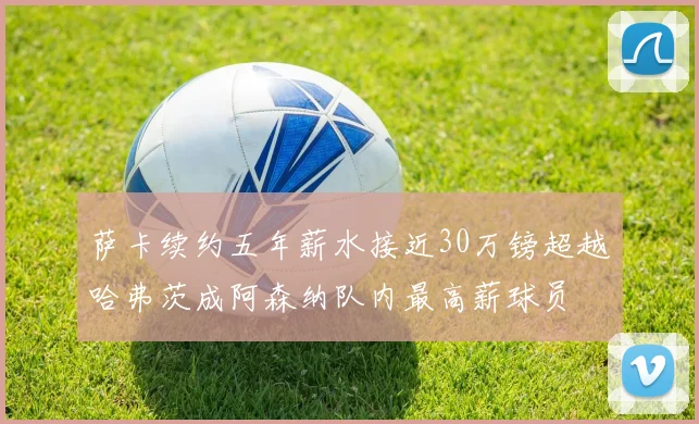萨卡续约五年薪水接近30万镑超越哈弗茨成阿森纳队内最高薪球员