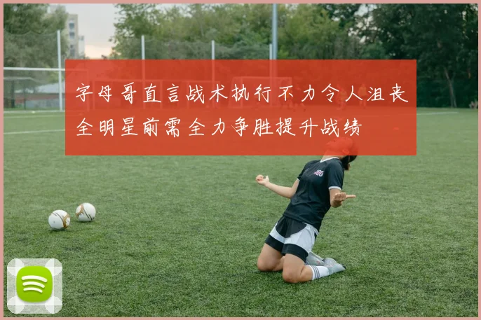 字母哥直言战术执行不力令人沮丧全明星前需全力争胜提升战绩