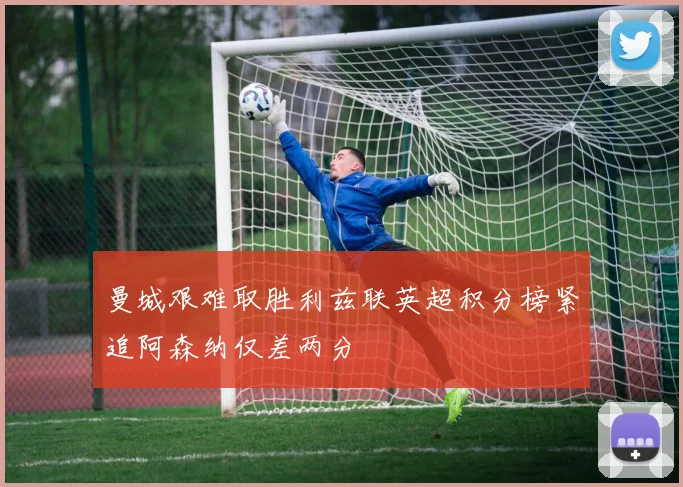 曼城艰难取胜利兹联英超积分榜紧追阿森纳仅差两分