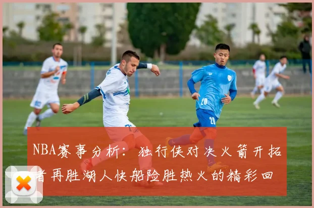 NBA赛事分析：独行侠对决火箭开拓者再胜湖人快船险胜热火的精彩回顾
