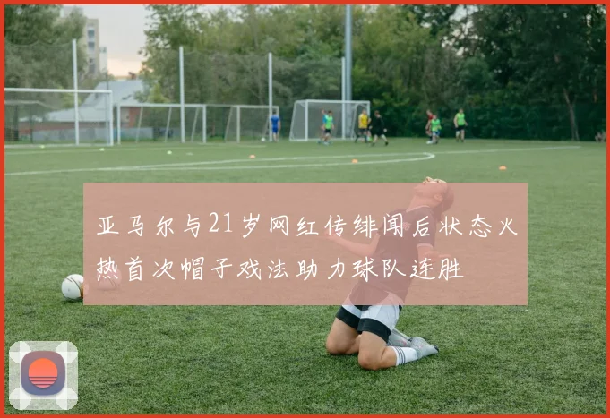 亚马尔与21岁网红传绯闻后状态火热首次帽子戏法助力球队连胜