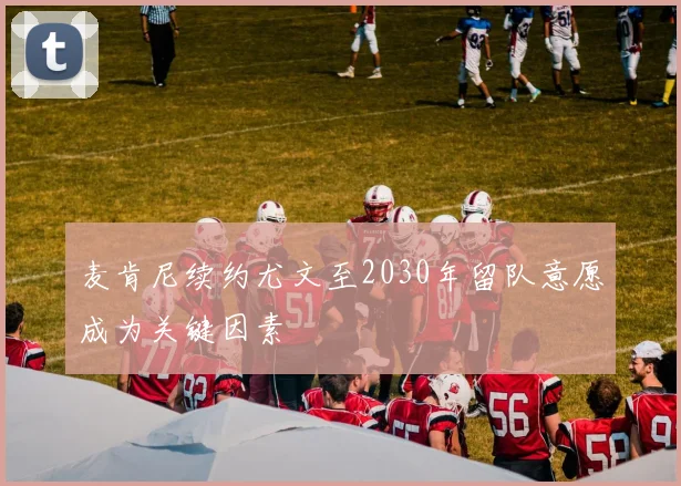 麦肯尼续约尤文至2030年留队意愿成为关键因素