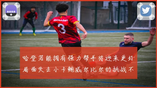 哈登若能拥有强力帮手将迎来更好局面失去小卡鲍威尔比尔的挑战不容小觑