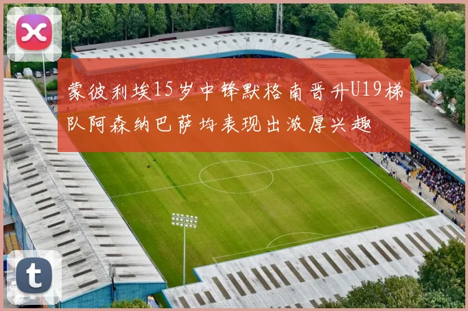 蒙彼利埃15岁中锋默格南晋升U19梯队阿森纳巴萨均表现出浓厚兴趣