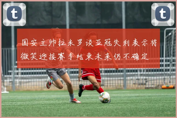 国安主帅拉米罗谈亚冠失利表示将微笑迎接赛季结束未来仍不确定