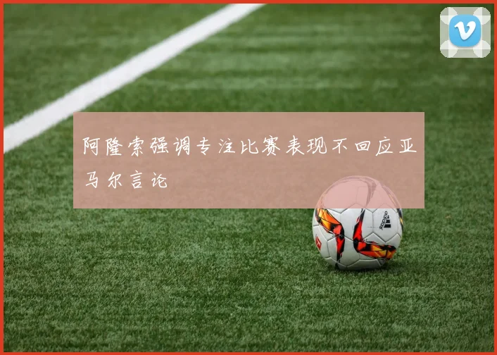 阿隆索强调专注比赛表现不回应亚马尔言论