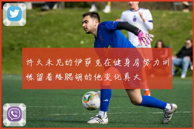 许久未见的伊萨克在健身房努力训练留着络腮胡的他变化真大