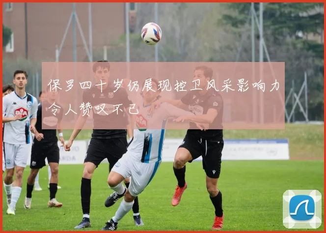 保罗四十岁仍展现控卫风采影响力令人赞叹不已