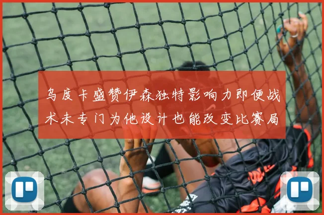乌度卡盛赞伊森独特影响力即便战术未专门为他设计也能改变比赛局势
