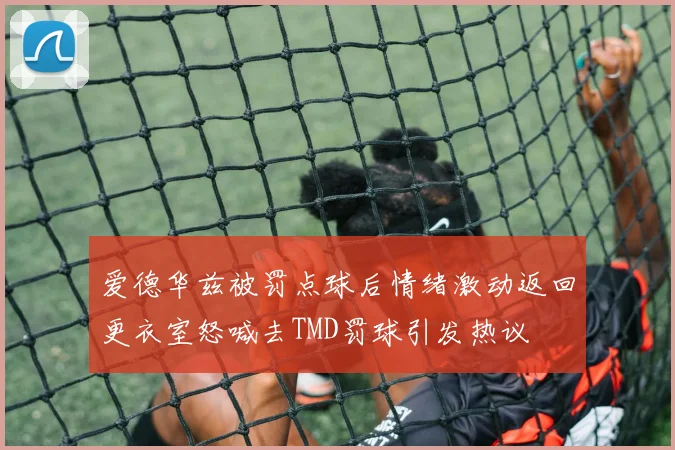 爱德华兹被罚点球后情绪激动返回更衣室怒喊去TMD罚球引发热议