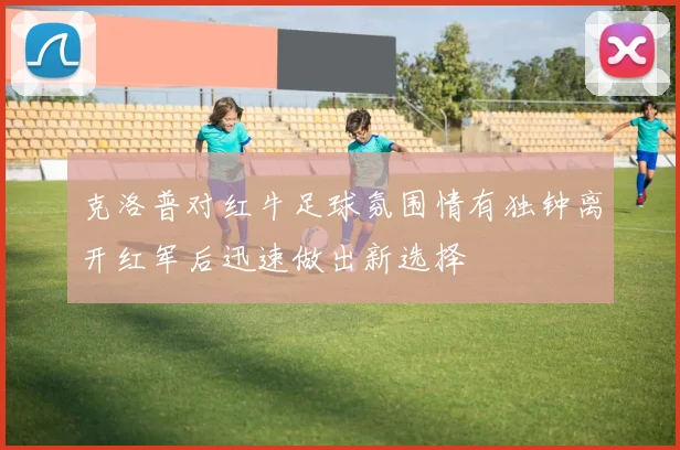 克洛普对红牛足球氛围情有独钟离开红军后迅速做出新选择