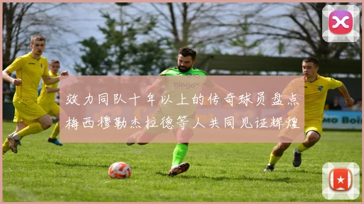效力同队十年以上的传奇球员盘点梅西穆勒杰拉德等人共同见证辉煌岁月