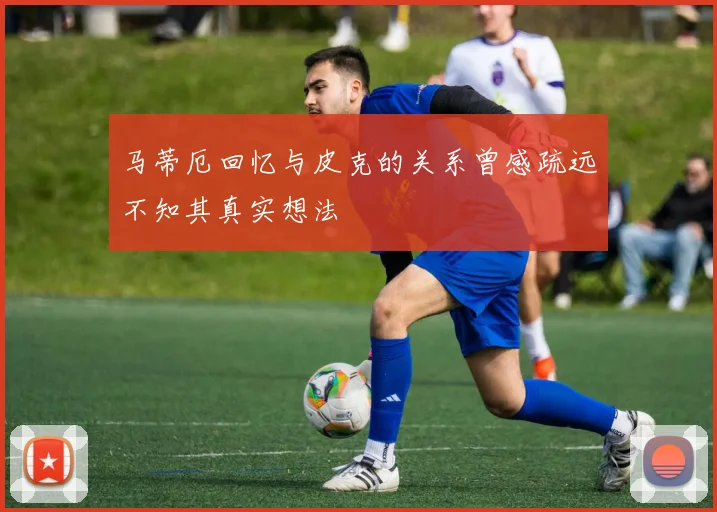 马蒂厄回忆与皮克的关系曾感疏远不知其真实想法
