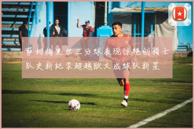 萨姆梅里尔三分球表现惊艳创骑士队史新纪录超越欧文成球队新星