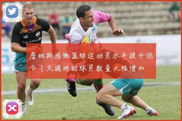 詹姆斯感慨篮球运动员水平提升现今飞天遁地的球员数量大幅增加