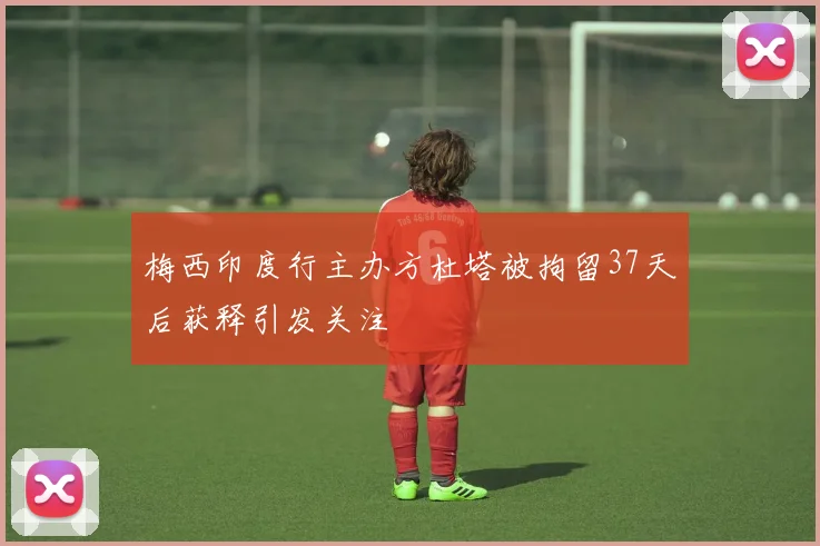 梅西印度行主办方杜塔被拘留37天后获释引发关注