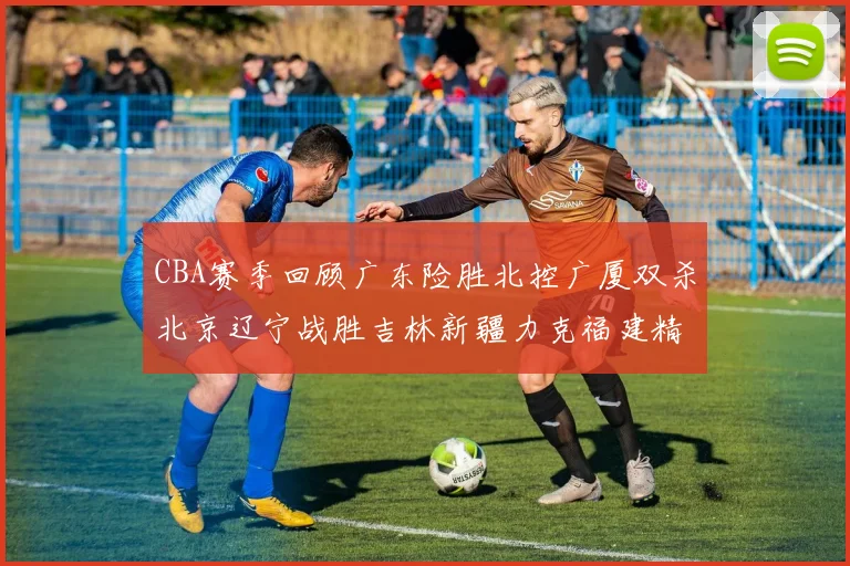 CBA赛季回顾广东险胜北控广厦双杀北京辽宁战胜吉林新疆力克福建精彩纷呈