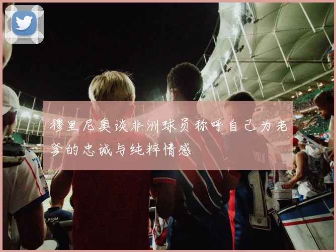穆里尼奥谈非洲球员称呼自己为老爹的忠诚与纯粹情感