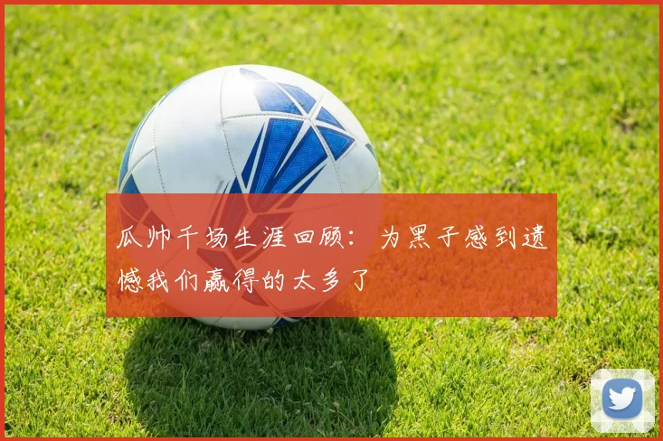 瓜帅千场生涯回顾：为黑子感到遗憾我们赢得的太多了