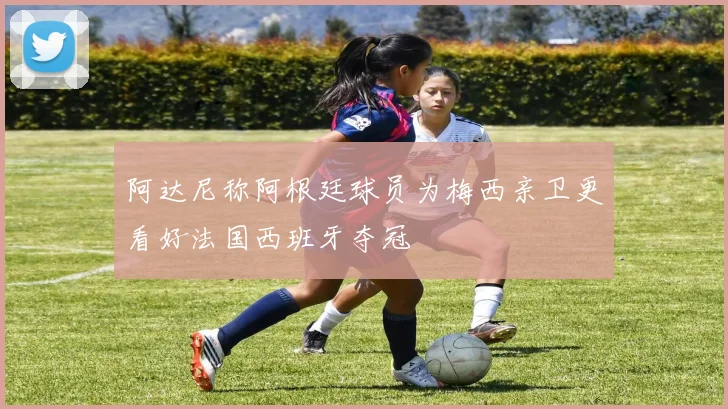 阿达尼称阿根廷球员为梅西亲卫更看好法国西班牙夺冠