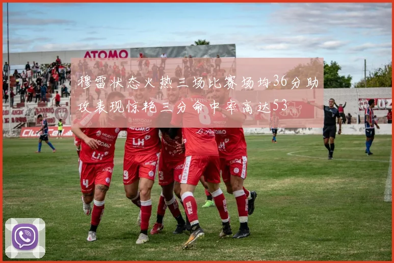 穆雷状态火热三场比赛场均36分助攻表现惊艳三分命中率高达53