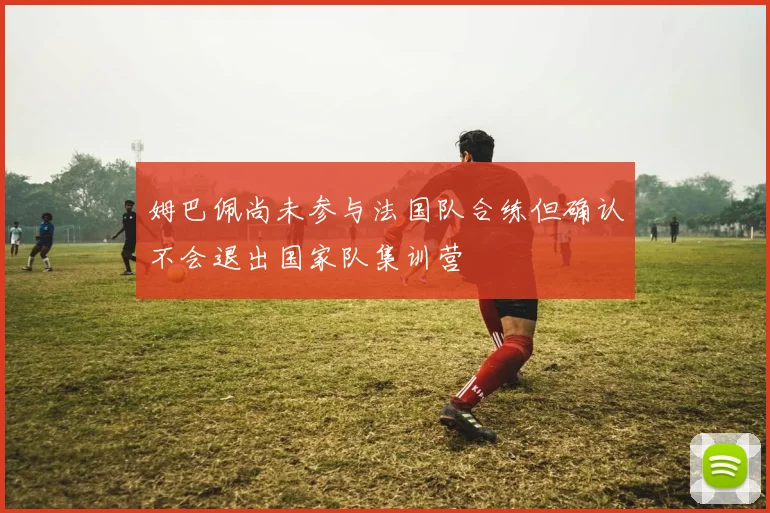 姆巴佩尚未参与法国队合练但确认不会退出国家队集训营