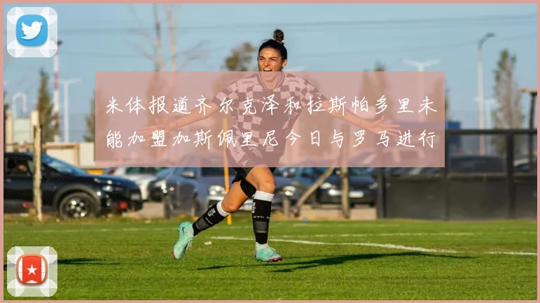 米体报道齐尔克泽和拉斯帕多里未能加盟加斯佩里尼今日与罗马进行会谈