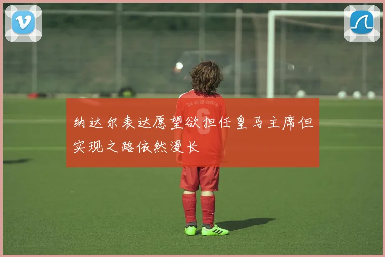 纳达尔表达愿望欲担任皇马主席但实现之路依然漫长