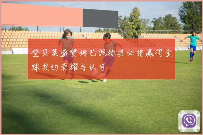 登贝莱盛赞姆巴佩称其必将赢得金球奖的荣耀与认可