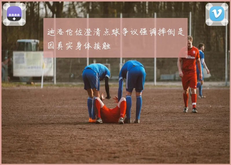 迪洛伦佐澄清点球争议强调摔倒是因真实身体接触