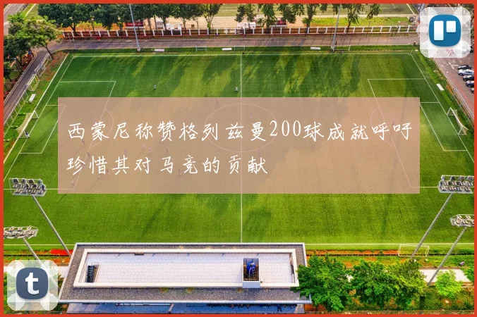 西蒙尼称赞格列兹曼200球成就呼吁珍惜其对马竞的贡献