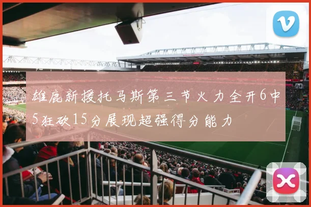 雄鹿新援托马斯第三节火力全开6中5狂砍15分展现超强得分能力