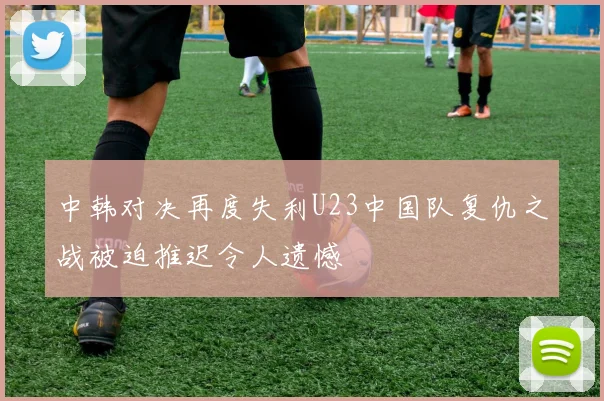 中韩对决再度失利U23中国队复仇之战被迫推迟令人遗憾