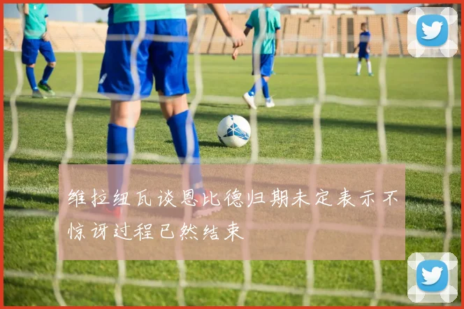 维拉纽瓦谈恩比德归期未定表示不惊讶过程已然结束