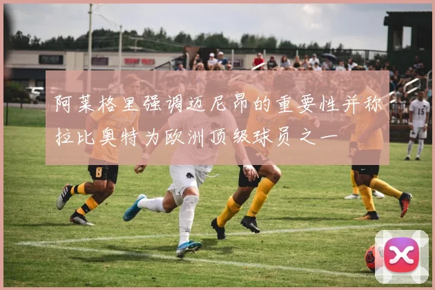 阿莱格里强调迈尼昂的重要性并称拉比奥特为欧洲顶级球员之一