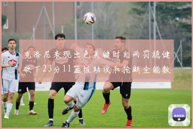 克洛尼表现出色关键时刻两罚稳健砍下23分11篮板助攻和抢断全能数据