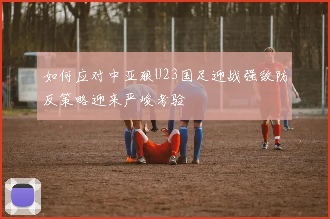 如何应对中亚狼U23国足迎战强敌防反策略迎来严峻考验
