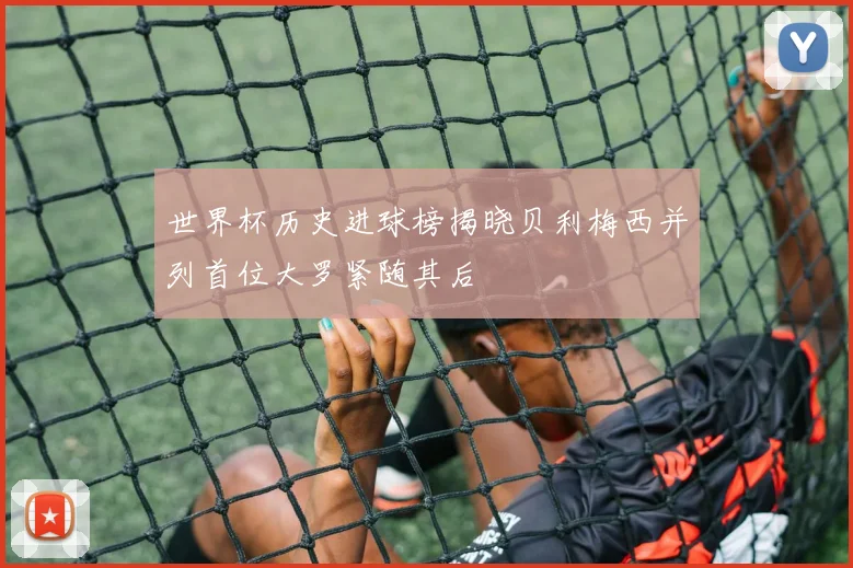 世界杯历史进球榜揭晓贝利梅西并列首位大罗紧随其后