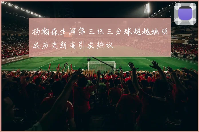 杨瀚森生涯第三记三分球超越姚明成历史新高引发热议