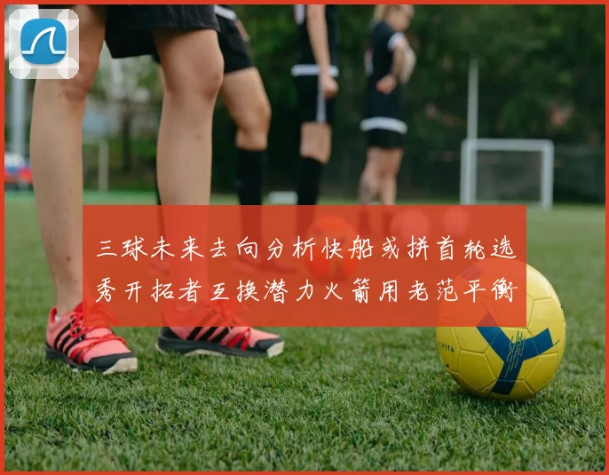 三球未来去向分析快船或拼首轮选秀开拓者互换潜力火箭用老范平衡阵容