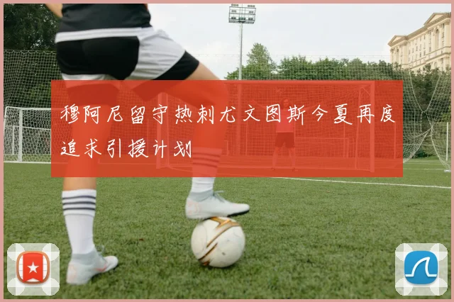 穆阿尼留守热刺尤文图斯今夏再度追求引援计划